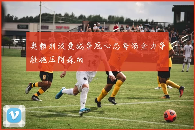 奥赖利谈曼城争冠心态每场全力争胜施压阿森纳
