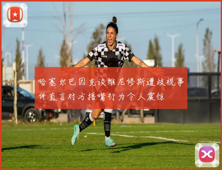 哈塞尔巴因克谈维尼修斯遭歧视事件直言对方捂嘴行为令人震惊