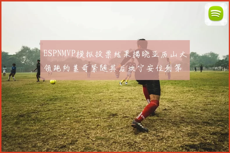ESPNMVP模拟投票结果揭晓亚历山大领跑约基奇紧随其后坎宁安位列第三