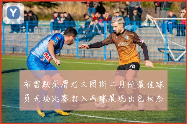 布雷默荣膺尤文图斯二月份最佳球员五场比赛打入两球展现出色状态