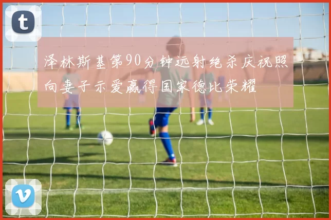 泽林斯基第90分钟远射绝杀庆祝照向妻子示爱赢得国家德比荣耀